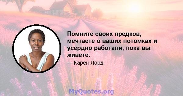 Помните своих предков, мечтаете о ваших потомках и усердно работали, пока вы живете.