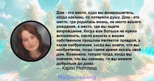 Дом - это место, куда вы возвращаетесь, когда наконец -то потеряли душу. Дом - это место, где родилась жизнь, не место вашего рождения, а место, где вы ищете возрождение. Когда вам больше не нужно вспоминать, какой