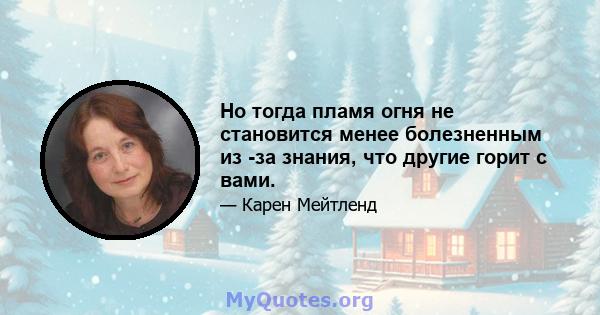 Но тогда пламя огня не становится менее болезненным из -за знания, что другие горит с вами.