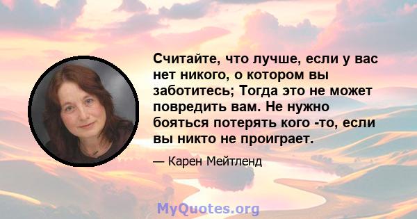 Считайте, что лучше, если у вас нет никого, о котором вы заботитесь; Тогда это не может повредить вам. Не нужно бояться потерять кого -то, если вы никто не проиграет.