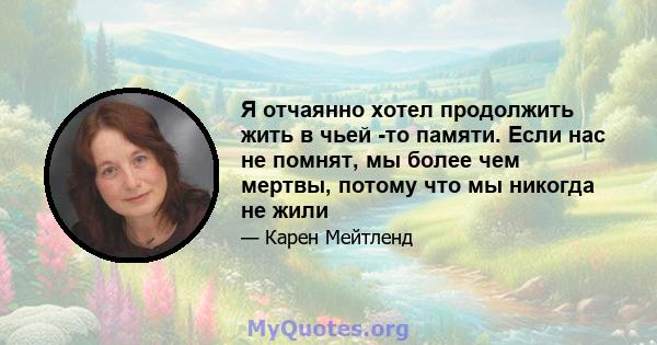 Я отчаянно хотел продолжить жить в чьей -то памяти. Если нас не помнят, мы более чем мертвы, потому что мы никогда не жили