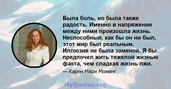 Была боль, но была также радость. Именно в напряжении между ними произошла жизнь. Неспособный, как бы он ни был, этот мир был реальным. Иллюзия не была заменой. Я бы предпочел жить тяжелой жизнью факта, чем сладкая