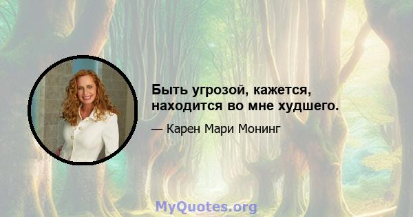 Быть угрозой, кажется, находится во мне худшего.