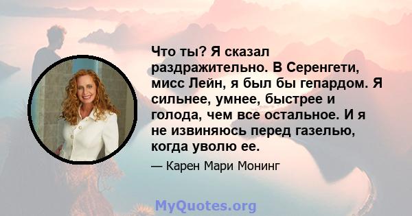 Что ты? Я сказал раздражительно. В Серенгети, мисс Лейн, я был бы гепардом. Я сильнее, умнее, быстрее и голода, чем все остальное. И я не извиняюсь перед газелью, когда уволю ее.