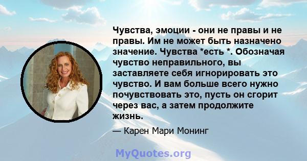 Чувства, эмоции - они не правы и не правы. Им не может быть назначено значение. Чувства *есть *. Обозначая чувство неправильного, вы заставляете себя игнорировать это чувство. И вам больше всего нужно почувствовать это, 