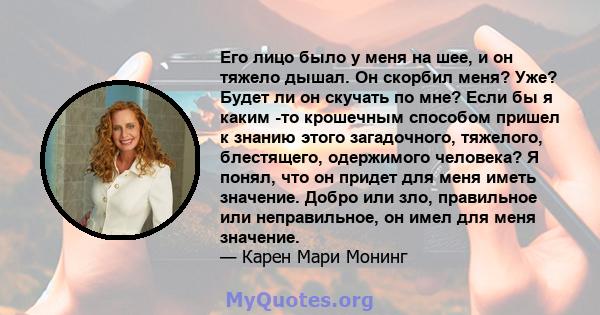 Его лицо было у меня на шее, и он тяжело дышал. Он скорбил меня? Уже? Будет ли он скучать по мне? Если бы я каким -то крошечным способом пришел к знанию этого загадочного, тяжелого, блестящего, одержимого человека? Я