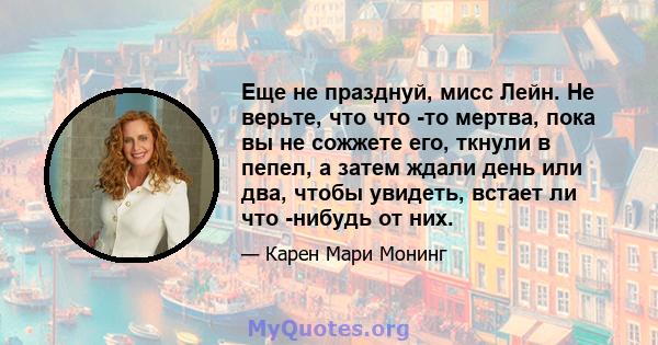 Еще не празднуй, мисс Лейн. Не верьте, что что -то мертва, пока вы не сожжете его, ткнули в пепел, а затем ждали день или два, чтобы увидеть, встает ли что -нибудь от них.