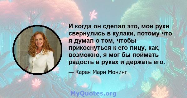 И когда он сделал это, мои руки свернулись в кулаки, потому что я думал о том, чтобы прикоснуться к его лицу, как, возможно, я мог бы поймать радость в руках и держать его.