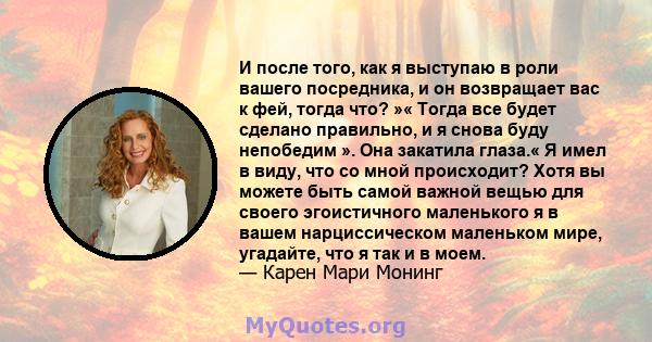 И после того, как я выступаю в роли вашего посредника, и он возвращает вас к фей, тогда что? »« Тогда все будет сделано правильно, и я снова буду непобедим ». Она закатила глаза.« Я имел в виду, что со мной происходит?