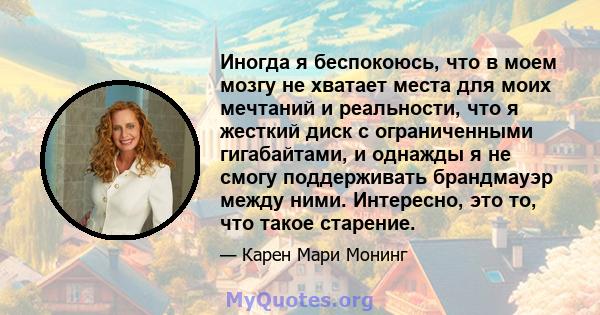 Иногда я беспокоюсь, что в моем мозгу не хватает места для моих мечтаний и реальности, что я жесткий диск с ограниченными гигабайтами, и однажды я не смогу поддерживать брандмауэр между ними. Интересно, это то, что