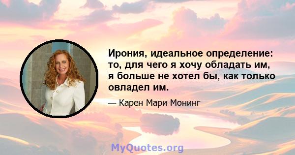 Ирония, идеальное определение: то, для чего я хочу обладать им, я больше не хотел бы, как только овладел им.