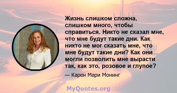 Жизнь слишком сложна, слишком много, чтобы справиться. Никто не сказал мне, что мне будут такие дни. Как никто не мог сказать мне, что мне будут такие дни? Как они могли позволить мне вырасти так, как это, розовое и