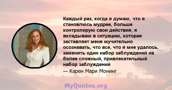 Каждый раз, когда я думаю, что я становлюсь мудрее, больше контролирую свои действия, я вкладываю в ситуацию, которая заставляет меня мучительно осознавать, что все, что я мне удалось, заменять один набор заблуждений на 