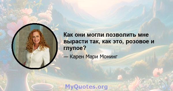 Как они могли позволить мне вырасти так, как это, розовое и глупое?