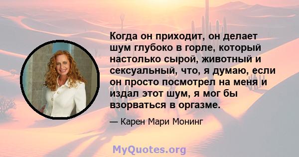 Когда он приходит, он делает шум глубоко в горле, который настолько сырой, животный и сексуальный, что, я думаю, если он просто посмотрел на меня и издал этот шум, я мог бы взорваться в оргазме.