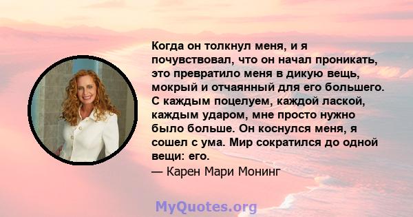 Когда он толкнул меня, и я почувствовал, что он начал проникать, это превратило меня в дикую вещь, мокрый и отчаянный для его большего. С каждым поцелуем, каждой лаской, каждым ударом, мне просто нужно было больше. Он