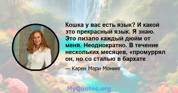 Кошка у вас есть язык? И какой это прекрасный язык. Я знаю. Это лизало каждый дюйм от меня. Неоднократно. В течение нескольких месяцев, «промуррял он, но со сталью в бархате