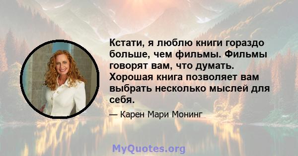 Кстати, я люблю книги гораздо больше, чем фильмы. Фильмы говорят вам, что думать. Хорошая книга позволяет вам выбрать несколько мыслей для себя.