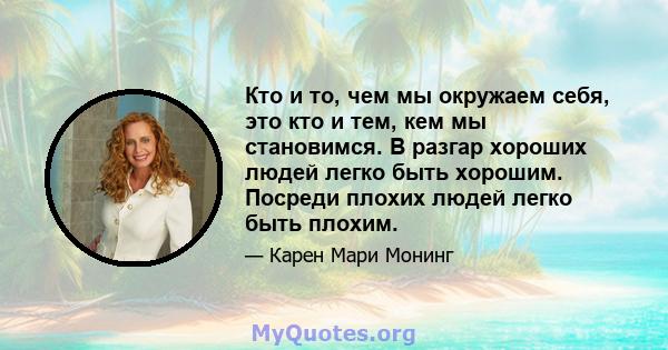 Кто и то, чем мы окружаем себя, это кто и тем, кем мы становимся. В разгар хороших людей легко быть хорошим. Посреди плохих людей легко быть плохим.