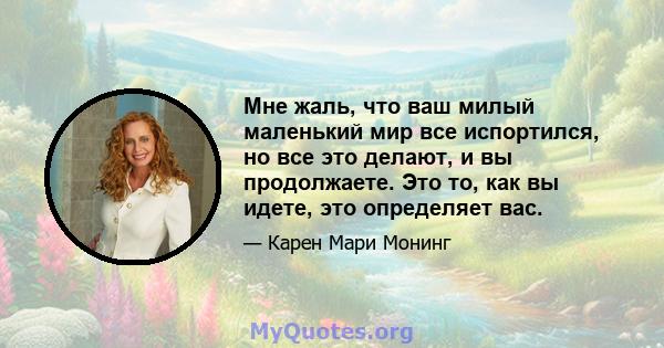 Мне жаль, что ваш милый маленький мир все испортился, но все это делают, и вы продолжаете. Это то, как вы идете, это определяет вас.