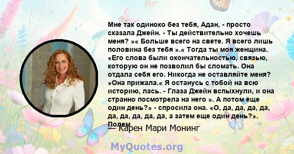 Мне так одиноко без тебя, Адан, - просто сказала Джейн. - Ты действительно хочешь меня? »« Больше всего на свете. Я всего лишь половина без тебя ».« Тогда ты моя женщина. «Его слова были окончательностью, связью,