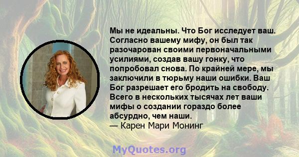 Мы не идеальны. Что Бог исследует ваш. Согласно вашему мифу, он был так разочарован своими первоначальными усилиями, создав вашу гонку, что попробовал снова. По крайней мере, мы заключили в тюрьму наши ошибки. Ваш Бог