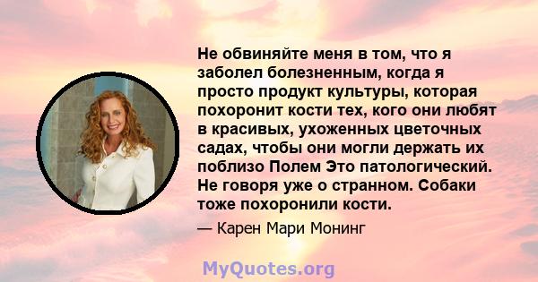 Не обвиняйте меня в том, что я заболел болезненным, когда я просто продукт культуры, которая похоронит кости тех, кого они любят в красивых, ухоженных цветочных садах, чтобы они могли держать их поблизо Полем Это