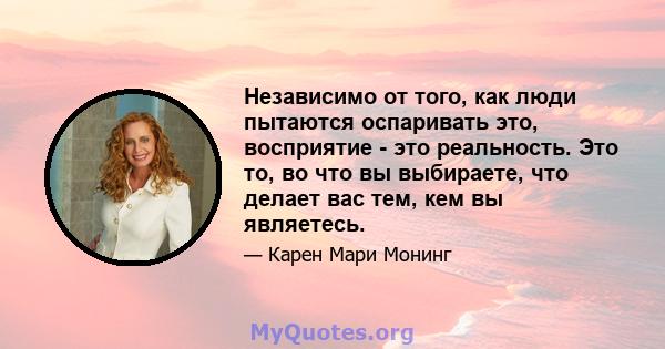 Независимо от того, как люди пытаются оспаривать это, восприятие - это реальность. Это то, во что вы выбираете, что делает вас тем, кем вы являетесь.