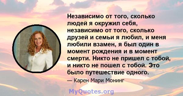 Независимо от того, сколько людей я окружил себя, независимо от того, сколько друзей и семьи я любил, и меня любили взамен, я был один в момент рождения и в момент смерти. Никто не пришел с тобой, и никто не пошел с