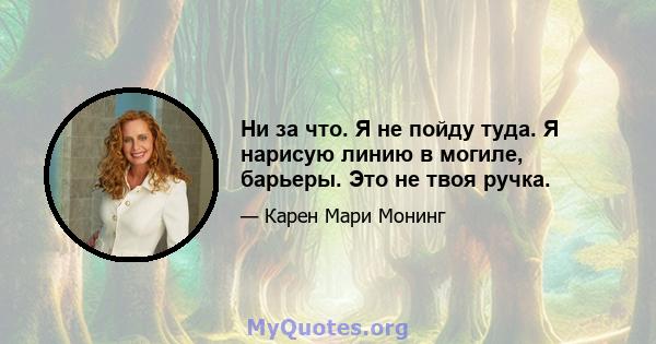 Ни за что. Я не пойду туда. Я нарисую линию в могиле, барьеры. Это не твоя ручка.