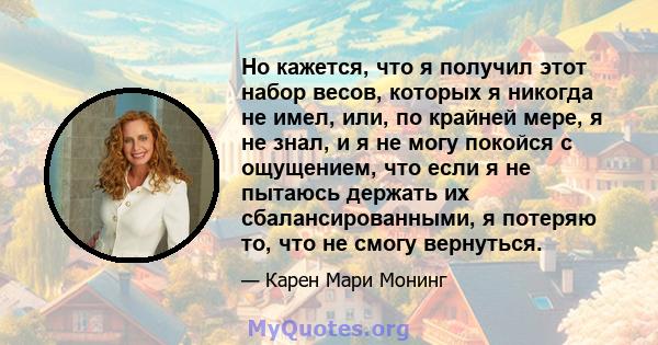 Но кажется, что я получил этот набор весов, которых я никогда не имел, или, по крайней мере, я не знал, и я не могу покойся с ощущением, что если я не пытаюсь держать их сбалансированными, я потеряю то, что не смогу