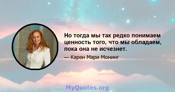 Но тогда мы так редко понимаем ценность того, что мы обладаем, пока она не исчезнет.