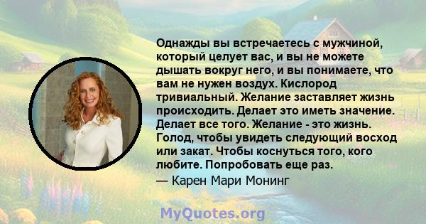 Однажды вы встречаетесь с мужчиной, который целует вас, и вы не можете дышать вокруг него, и вы понимаете, что вам не нужен воздух. Кислород тривиальный. Желание заставляет жизнь происходить. Делает это иметь значение.