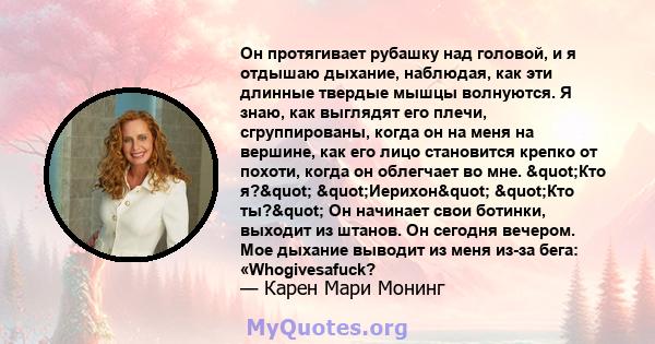 Он протягивает рубашку над головой, и я отдышаю дыхание, наблюдая, как эти длинные твердые мышцы волнуются. Я знаю, как выглядят его плечи, сгруппированы, когда он на меня на вершине, как его лицо становится крепко от