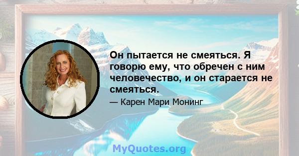 Он пытается не смеяться. Я говорю ему, что обречен с ним человечество, и он старается не смеяться.