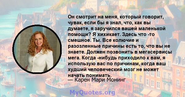 Он смотрит на меня, который говорит, чувак, если бы я знал, что, как вы думаете, я заручился вашей маленькой помощи? Я хихикает. Здесь что -то смешное. Ты. Все колючие и разозленные причины есть то, что вы не знаете.