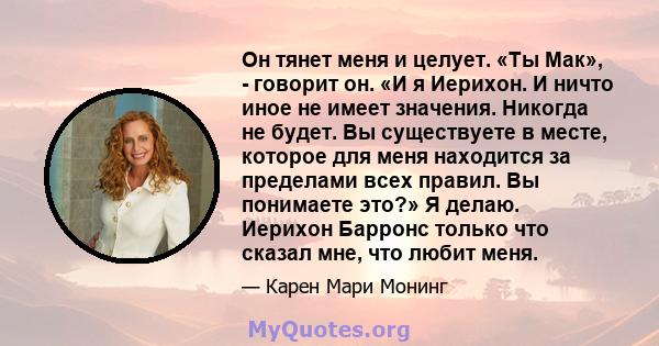 Он тянет меня и целует. «Ты Мак», - говорит он. «И я Иерихон. И ничто иное не имеет значения. Никогда не будет. Вы существуете в месте, которое для меня находится за пределами всех правил. Вы понимаете это?» Я делаю.