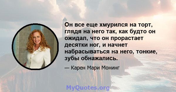 Он все еще хмурился на торт, глядя на него так, как будто он ожидал, что он прорастает десятки ног, и начнет набрасываться на него, тонкие, зубы обнажались.