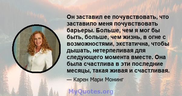 Он заставил ее почувствовать, что заставило меня почувствовать барьеры. Больше, чем я мог бы быть, больше, чем жизнь, в огне с возможностями, экстатична, чтобы дышать, нетерпеливая для следующего момента вместе. Она