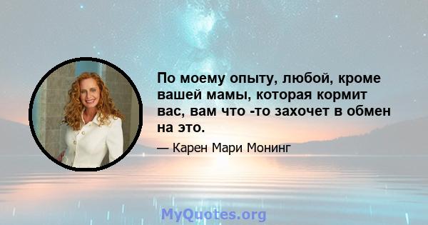 По моему опыту, любой, кроме вашей мамы, которая кормит вас, вам что -то захочет в обмен на это.