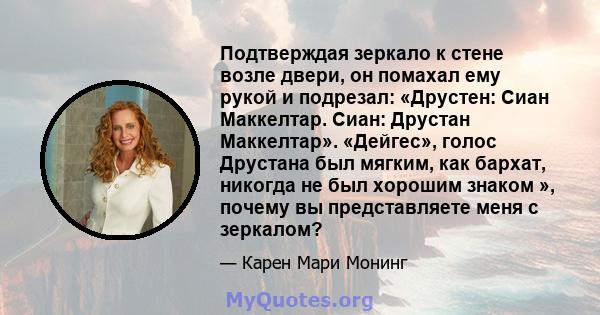 Подтверждая зеркало к стене возле двери, он помахал ему рукой и подрезал: «Друстен: Сиан Маккелтар. Сиан: Друстан Маккелтар». «Дейгес», голос Друстана был мягким, как бархат, никогда не был хорошим знаком », почему вы