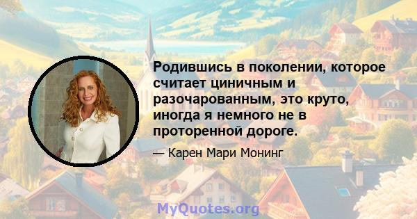 Родившись в поколении, которое считает циничным и разочарованным, это круто, иногда я немного не в проторенной дороге.