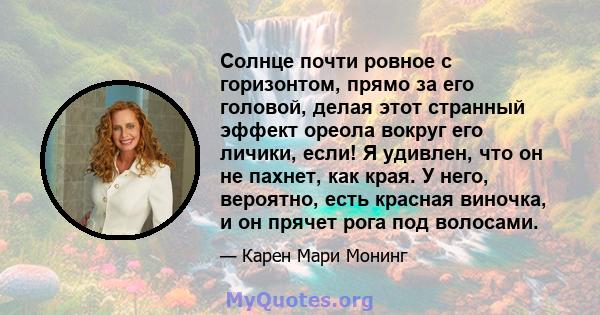 Солнце почти ровное с горизонтом, прямо за его головой, делая этот странный эффект ореола вокруг его личики, если! Я удивлен, что он не пахнет, как края. У него, вероятно, есть красная виночка, и он прячет рога под