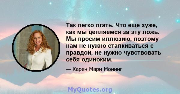 Так легко лгать. Что еще хуже, как мы цепляемся за эту ложь. Мы просим иллюзию, поэтому нам не нужно сталкиваться с правдой, не нужно чувствовать себя одиноким.