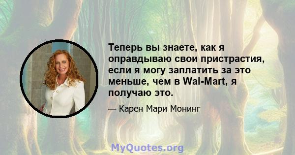 Теперь вы знаете, как я оправдываю свои пристрастия, если я могу заплатить за это меньше, чем в Wal-Mart, я получаю это.