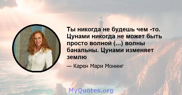 Ты никогда не будешь чем -то. Цунами никогда не может быть просто волной (...) волны банальны. Цунами изменяет землю