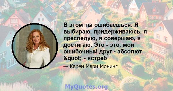 В этом ты ошибаешься. Я выбираю, придерживаюсь, я преследую, я совершаю, я достигаю. Это - это, мой ошибочный друг - абсолют. " - ястреб