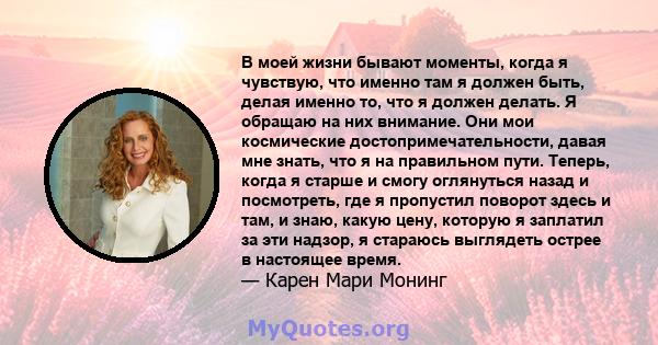 В моей жизни бывают моменты, когда я чувствую, что именно там я должен быть, делая именно то, что я должен делать. Я обращаю на них внимание. Они мои космические достопримечательности, давая мне знать, что я на