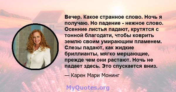 Вечер. Какое странное слово. Ночь я получаю. Но падение - нежное слово. Осенние листья падают, крутятся с тонной благодати, чтобы коврить землю своим умирающим пламенем. Слезы падают, как жидкие бриллианты, мягко