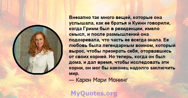 Внезапно так много вещей, которые она услышала, как ее братья и Куинн говорили, когда Гримм был в резиденции, имело смысл, и после размышлений она подозревала, что часть ее всегда знала. Ее любовь была легендарным